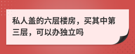 私人盖的六层楼房，买其中第三层，可以办独立吗