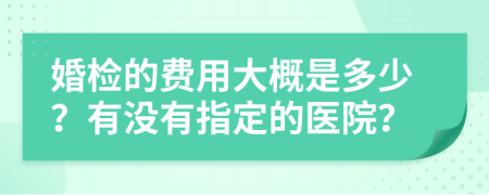 婚检的费用大概是多少？有没有指定的医院？