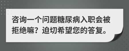 咨询一个问题糖尿病入职会被拒绝嘛？迫切希望您的答复。