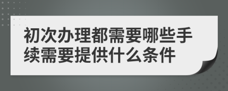 初次办理都需要哪些手续需要提供什么条件