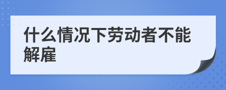 什么情况下劳动者不能解雇