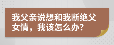 我父亲说想和我断绝父女情，我该怎么办？