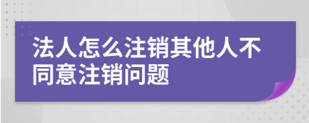 法人怎么注销其他人不同意注销问题