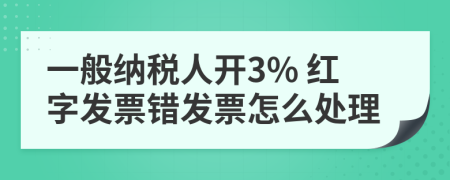 一般纳税人开3% 红字发票错发票怎么处理