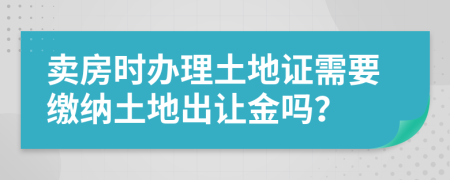 卖房时办理土地证需要缴纳土地出让金吗？