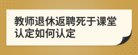 教师退休返聘死于课堂认定如何认定