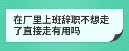 在厂里上班辞职不想走了直接走有用吗