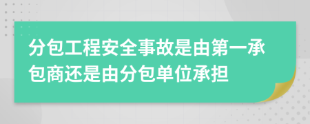 分包工程安全事故是由第一承包商还是由分包单位承担