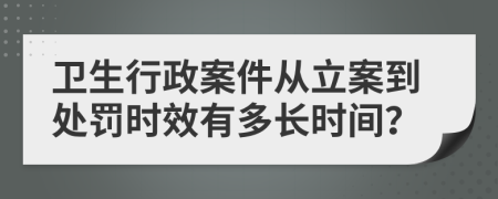 卫生行政案件从立案到处罚时效有多长时间？