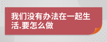 我们没有办法在一起生活.要怎么做