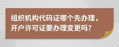 组织机构代码证哪个先办理，开户许可证要办理变更吗？