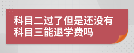 科目二过了但是还没有科目三能退学费吗