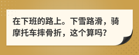 在下班的路上。下雪路滑，骑摩托车摔骨折，这个算吗？