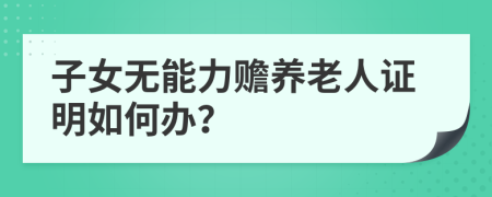 子女无能力赡养老人证明如何办？