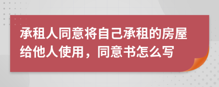 承租人同意将自己承租的房屋给他人使用，同意书怎么写