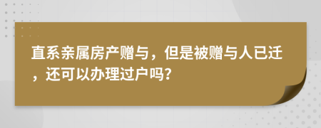 直系亲属房产赠与，但是被赠与人已迁，还可以办理过户吗？