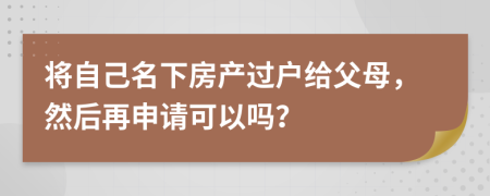 将自己名下房产过户给父母，然后再申请可以吗？