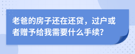 老爸的房子还在还贷，过户或者赠予给我需要什么手续？