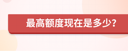 最高额度现在是多少？