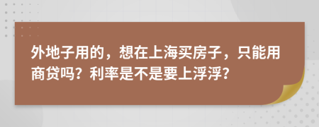 外地子用的，想在上海买房子，只能用商贷吗？利率是不是要上浮浮？