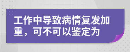 工作中导致病情复发加重，可不可以鉴定为