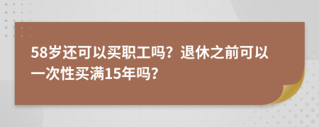 58岁还可以买职工吗？退休之前可以一次性买满15年吗？