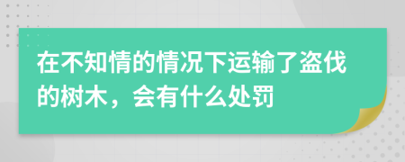 在不知情的情况下运输了盗伐的树木，会有什么处罚