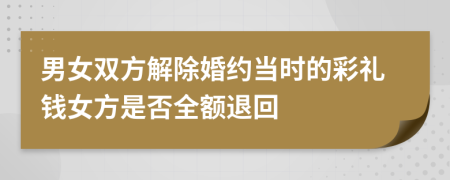 男女双方解除婚约当时的彩礼钱女方是否全额退回