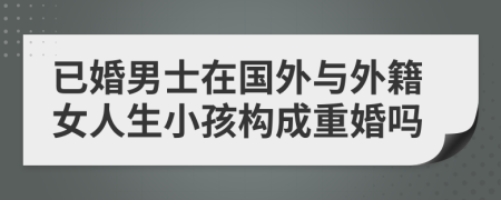 已婚男士在国外与外籍女人生小孩构成重婚吗