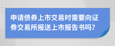 申请债券上市交易时需要向证券交易所报送上市报告书吗？
