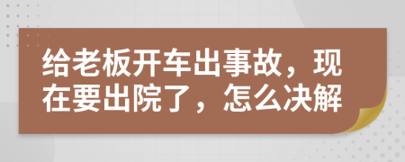 给老板开车出事故，现在要出院了，怎么决解