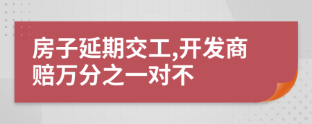 房子延期交工,开发商赔万分之一对不