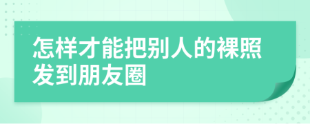 怎样才能把别人的裸照发到朋友圈