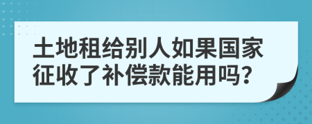 土地租给别人如果国家征收了补偿款能用吗？