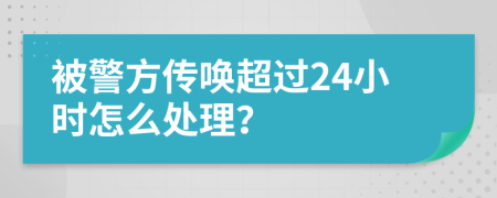 被警方传唤超过24小时怎么处理？