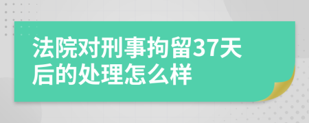 法院对刑事拘留37天后的处理怎么样