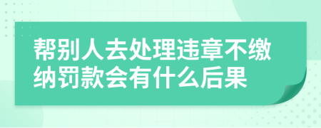 帮别人去处理违章不缴纳罚款会有什么后果
