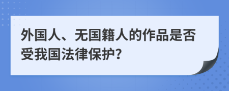 外国人、无国籍人的作品是否受我国法律保护？