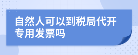 自然人可以到税局代开专用发票吗