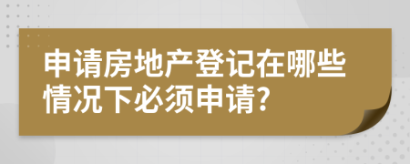 申请房地产登记在哪些情况下必须申请?