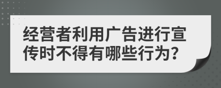 经营者利用广告进行宣传时不得有哪些行为？