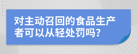 对主动召回的食品生产者可以从轻处罚吗？