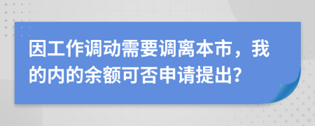 因工作调动需要调离本市，我的内的余额可否申请提出？