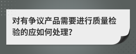 对有争议产品需要进行质量检验的应如何处理？