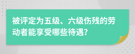 被评定为五级、六级伤残的劳动者能享受哪些待遇？