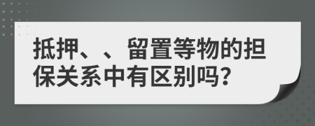 抵押、、留置等物的担保关系中有区别吗？