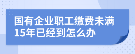 国有企业职工缴费未满15年已经到怎么办