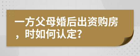 一方父母婚后出资购房，时如何认定？