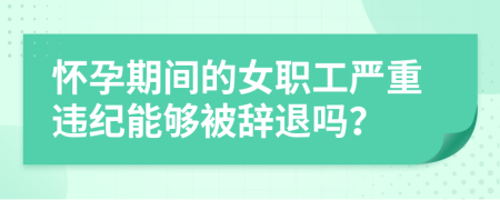 怀孕期间的女职工严重违纪能够被辞退吗？