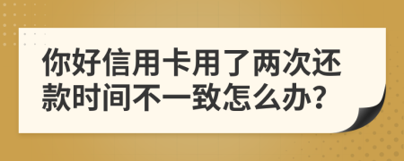 你好信用卡用了两次还款时间不一致怎么办？